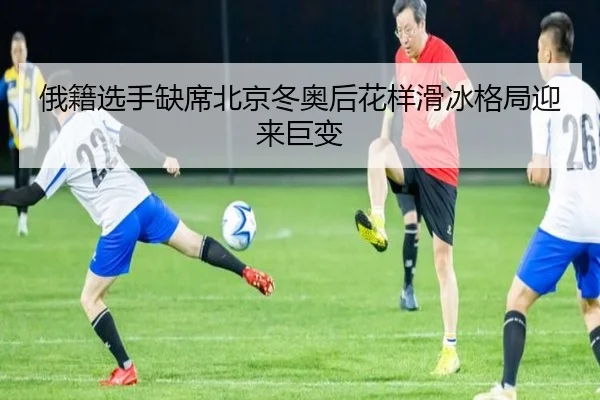 俄籍选手缺席北京冬奥后花样滑冰格局迎来巨变
