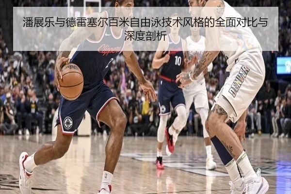 潘展乐与德雷塞尔百米自由泳技术风格的全面对比与深度剖析